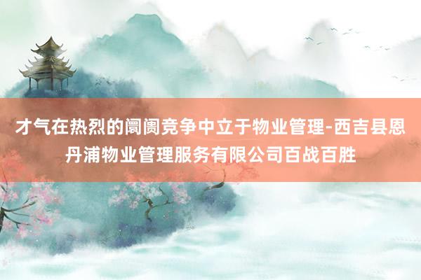 才气在热烈的阛阓竞争中立于物业管理-西吉县恩丹浦物业管理服务有限公司百战百胜